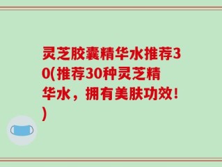 灵芝胶囊精华水推荐30(推荐30种灵芝精华水，拥有美肤功效！)