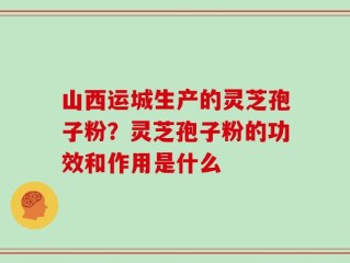 山西运城生产的灵芝孢子粉？灵芝孢子粉的功效和作用是什么