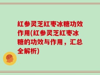 红参灵芝红枣冰糖功效作用(红参灵芝红枣冰糖的功效与作用，汇总全解析)