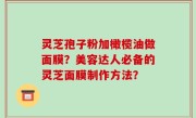 灵芝孢子粉加橄榄油做面膜？美容达人必备的灵芝面膜制作方法？