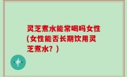 灵芝煮水能常喝吗女性(女性能否长期饮用灵芝煮水？)