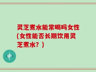 灵芝煮水能常喝吗女性(女性能否长期饮用灵芝煮水？)