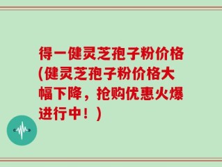 得一健灵芝孢子粉价格(健灵芝孢子粉价格大幅下降，抢购优惠火爆进行中！)