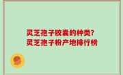 灵芝孢子胶囊的种类？灵芝孢子粉产地排行榜