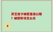 灵芝孢子破壁直接口服？破壁粉该怎么吃