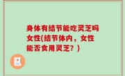 身体有结节能吃灵芝吗女性(结节体内，女性能否食用灵芝？)