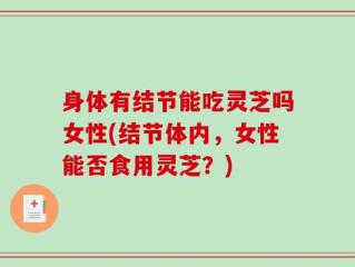 身体有结节能吃灵芝吗女性(结节体内，女性能否食用灵芝？)