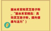 丽水禾家和灵芝孢子粉_“丽水禾家精选：高效灵芝孢子粉，提升健康与活力”)