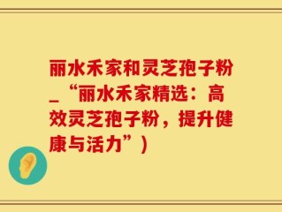 丽水禾家和灵芝孢子粉_“丽水禾家精选：高效灵芝孢子粉，提升健康与活力”)