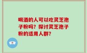 喝酒的人可以吃灵芝孢子粉吗？探讨灵芝孢子粉的适用人群？