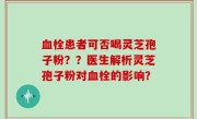 血栓患者可否喝灵芝孢子粉？？医生解析灵芝孢子粉对血栓的影响？