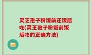 灵芝孢子粉饭前还饭后吃(灵芝孢子粉饭前饭后吃的正确方法)