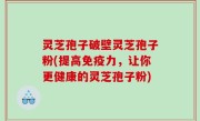 灵芝孢子破壁灵芝孢子粉(提高免疫力，让你更健康的灵芝孢子粉)