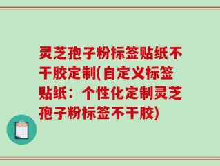 灵芝孢子粉标签贴纸不干胶定制(自定义标签贴纸：个性化定制灵芝孢子粉标签不干胶)