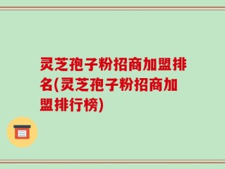 灵芝孢子粉招商加盟排名(灵芝孢子粉招商加盟排行榜)