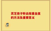 灵芝孢子粉去除重金属的方法及重要意义