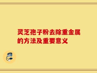 灵芝孢子粉去除重金属的方法及重要意义