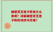 破壁灵芝孢子粉有什么用呢？详解破壁灵芝孢子粉的功效与作用？