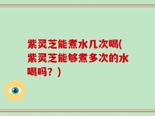 紫灵芝能煮水几次喝(紫灵芝能够煮多次的水喝吗？)