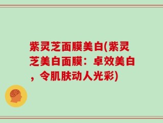紫灵芝面膜美白(紫灵芝美白面膜：卓效美白，令肌肤动人光彩)