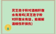 灵芝孢子粉对酒精肝腹水有用吗(灵芝孢子粉对肝腹水有益，能缓解酒精性肝损伤)