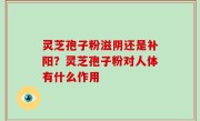 灵芝孢子粉滋阴还是补阳？灵芝孢子粉对人体有什么作用