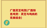 广西灵芝鸡煲(广西特色鸡煲：灵芝与鸡肉的完美组合)