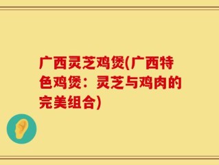 广西灵芝鸡煲(广西特色鸡煲：灵芝与鸡肉的完美组合)