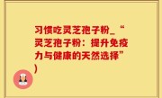 习惯吃灵芝孢子粉_“灵芝孢子粉：提升免疫力与健康的天然选择”)