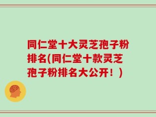 同仁堂十大灵芝孢子粉排名(同仁堂十款灵芝孢子粉排名大公开！)