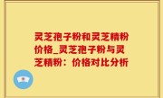 灵芝孢子粉和灵芝精粉价格_灵芝孢子粉与灵芝精粉：价格对比分析