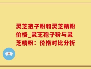 灵芝孢子粉和灵芝精粉价格_灵芝孢子粉与灵芝精粉：价格对比分析