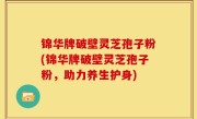 锦华牌破壁灵芝孢子粉(锦华牌破壁灵芝孢子粉，助力养生护身)