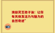 澳益灵芝孢子油:让你每天焕发活力与魅力的自然奇迹”