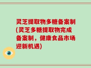 灵芝提取物多糖备案制(灵芝多糖提取物完成备案制，健康食品市场迎新机遇)