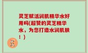 灵芝赋活润肌精华水好用吗(超赞的灵芝精华水，为您打造水润肌肤！)