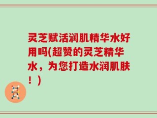 灵芝赋活润肌精华水好用吗(超赞的灵芝精华水，为您打造水润肌肤！)