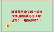 破壁灵芝孢子粉一罐多少钱(破壁灵芝孢子粉价格：一罐多少钱？)