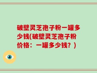 破壁灵芝孢子粉一罐多少钱(破壁灵芝孢子粉价格：一罐多少钱？)