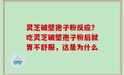 灵芝破壁孢子粉反应？吃灵芝破壁孢子粉后就胃不舒服，这是为什么