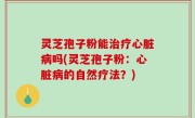 灵芝孢子粉能治疗心脏病吗(灵芝孢子粉：心脏病的自然疗法？)