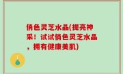 俏色灵芝水晶(提亮神采！试试俏色灵芝水晶，拥有健康美肌)