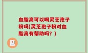 血脂高可以喝灵芝孢子粉吗(灵芝孢子粉对血脂高有帮助吗？)