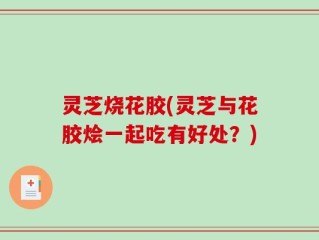 灵芝烧花胶(灵芝与花胶烩一起吃有好处？)