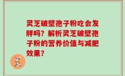 灵芝破壁孢子粉吃会发胖吗？解析灵芝破壁孢子粉的营养价值与减肥效果？