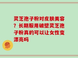 灵芝孢子粉对皮肤美容？长期服用破壁灵芝孢子粉真的可以让女性变漂亮吗