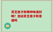 灵芝孢子粉哪种味道好喝？池润灵芝孢子粉靠谱吗