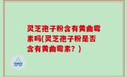 灵芝孢子粉含有黄曲霉素吗(灵芝孢子粉是否含有黄曲霉素？)