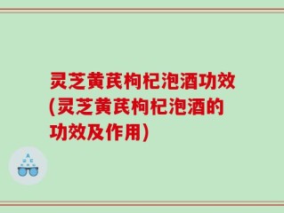 灵芝黄芪枸杞泡酒功效(灵芝黄芪枸杞泡酒的功效及作用)