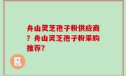 舟山灵芝孢子粉供应商？舟山灵芝孢子粉采购推荐？